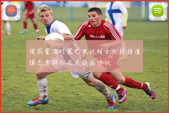 埃因霍温对塞巴里达转会价格持谨慎态度拜仁尚未达成协议