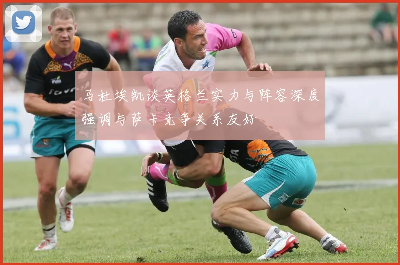 马杜埃凯谈英格兰实力与阵容深度强调与萨卡竞争关系友好
