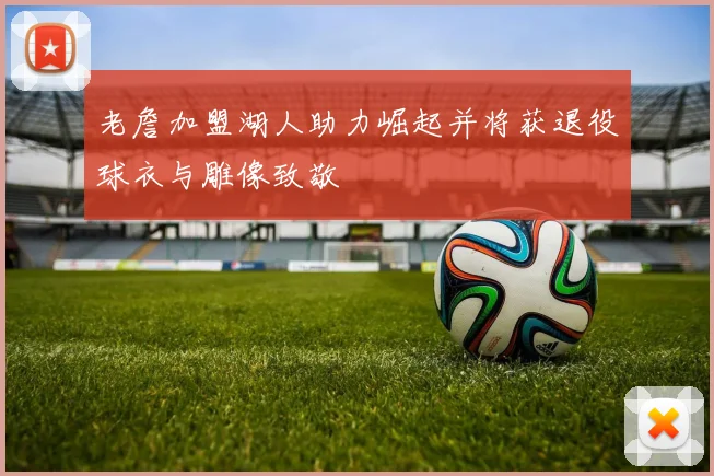 老詹加盟湖人助力崛起并将获退役球衣与雕像致敬