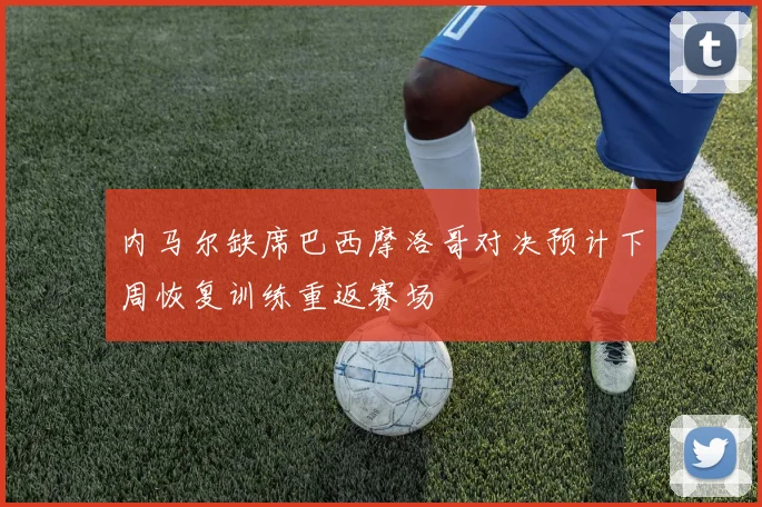 内马尔缺席巴西摩洛哥对决预计下周恢复训练重返赛场
