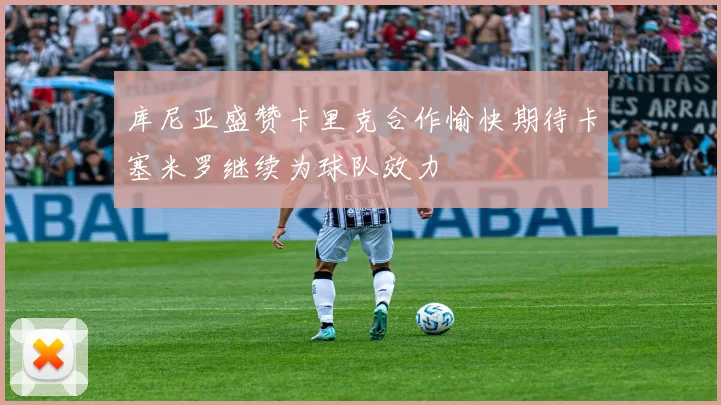 库尼亚盛赞卡里克合作愉快期待卡塞米罗继续为球队效力