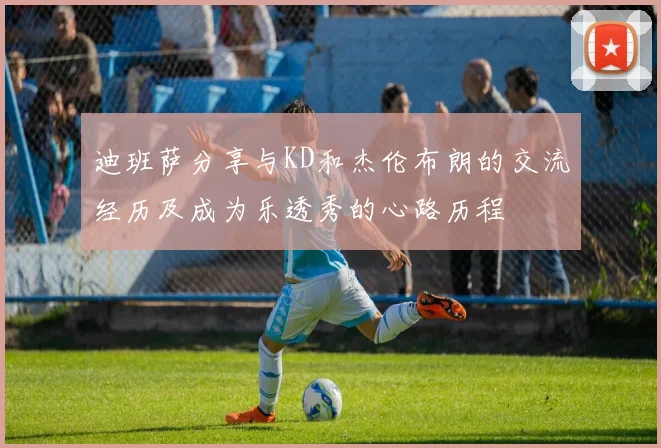 迪班萨分享与KD和杰伦布朗的交流经历及成为乐透秀的心路历程