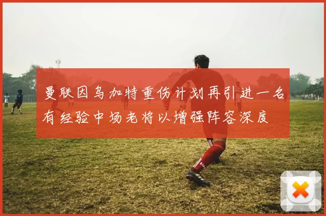 曼联因乌加特重伤计划再引进一名有经验中场老将以增强阵容深度