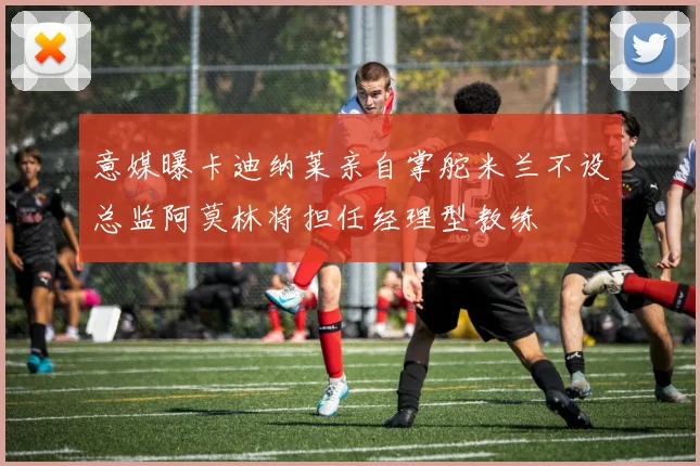 意媒曝卡迪纳莱亲自掌舵米兰不设总监阿莫林将担任经理型教练