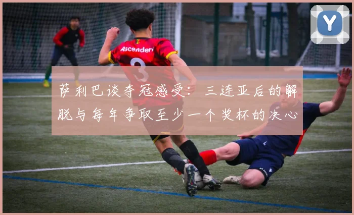 萨利巴谈夺冠感受：三连亚后的解脱与每年争取至少一个奖杯的决心