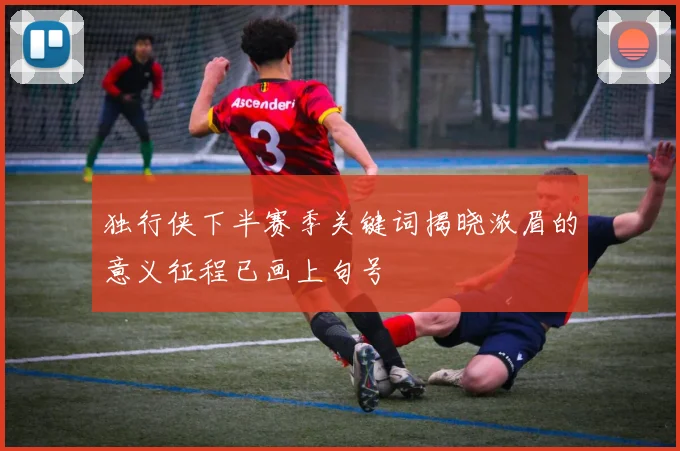 独行侠下半赛季关键词揭晓浓眉的意义征程已画上句号