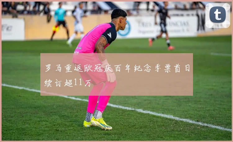 罗马重返欧冠庆百年纪念季票首日续订超11万